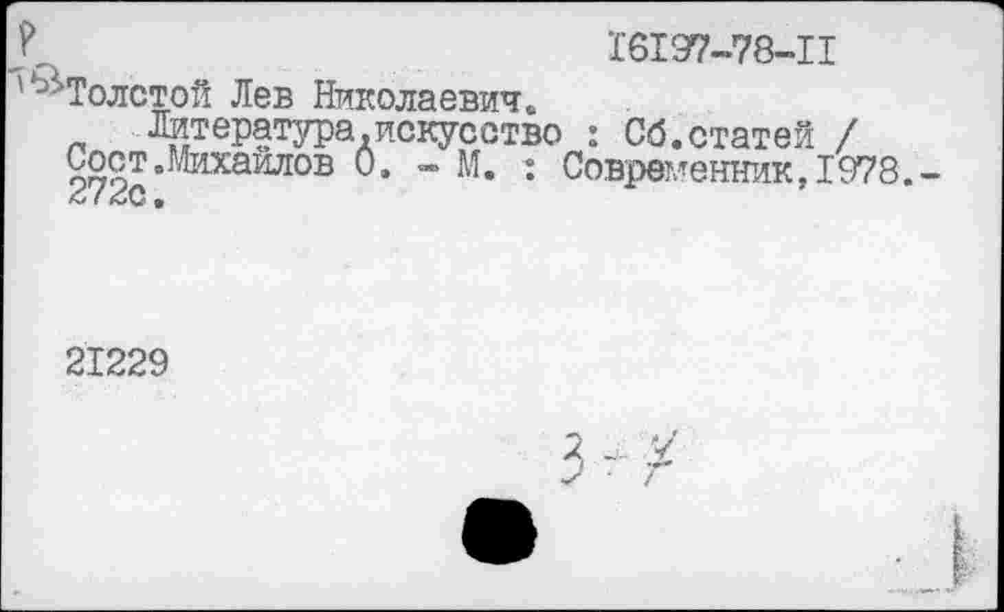 ﻿Л	1’6197-78-11
'^Толстой Лев Николаевичй Литература.искусство : Сб.статей /
Соет.Михаилов 0. - М. : Современник, 1978.
21229